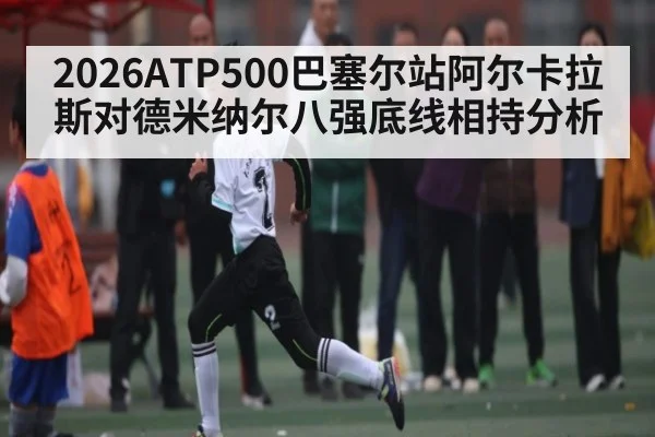 2026ATP500巴塞尔站阿尔卡拉斯对德米纳尔八强底线相持分析